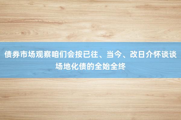 债券市场观察咱们会按已往、当今、改日介怀谈谈场地化债的全始全终