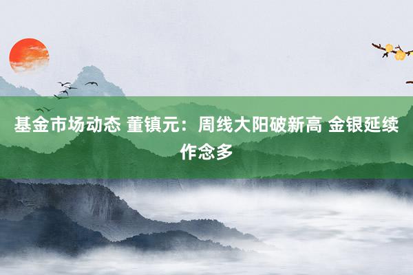 基金市场动态 董镇元：周线大阳破新高 金银延续作念多