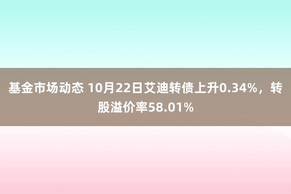 基金市场动态 10月22日艾迪转债上升0.34%，转股溢价率58.01%