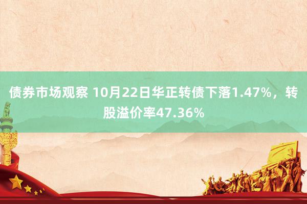 债券市场观察 10月22日华正转债下落1.47%，转股溢价率47.36%