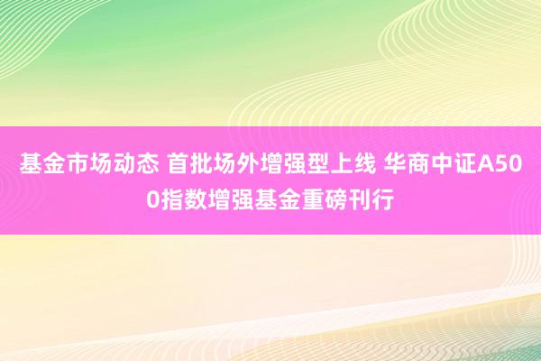 基金市场动态 首批场外增强型上线 华商中证A500指数增强基金重磅刊行