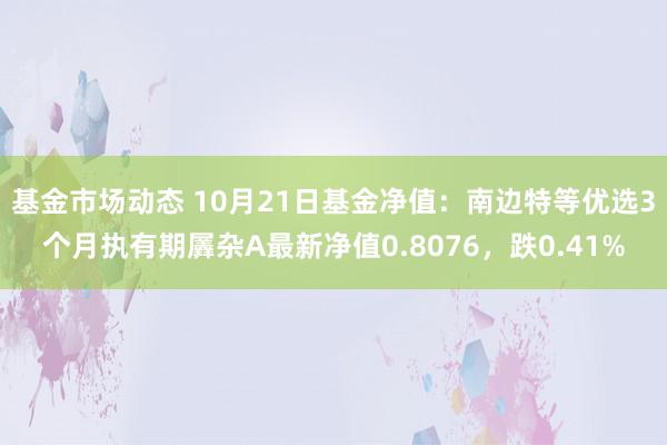 基金市场动态 10月21日基金净值：南边特等优选3个月执有期羼杂A最新净值0.8076，跌0.41%