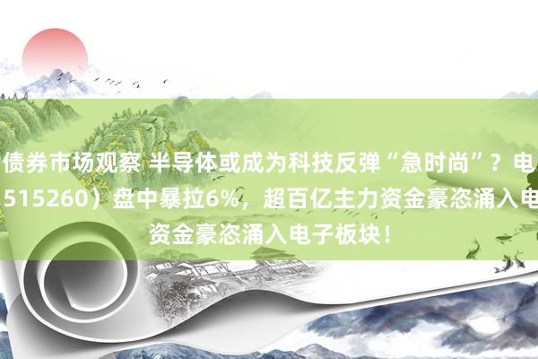 债券市场观察 半导体或成为科技反弹“急时尚”？电子ETF（515260）盘中暴拉6%，超百亿主力资金豪恣涌入电子板块！