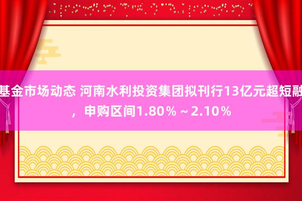 基金市场动态 河南水利投资集团拟刊行13亿元超短融，申购区间1.80％～2.10％