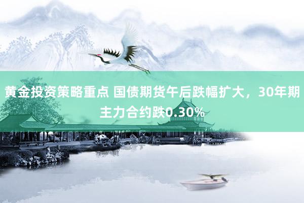 黄金投资策略重点 国债期货午后跌幅扩大，30年期主力合约跌0.30%