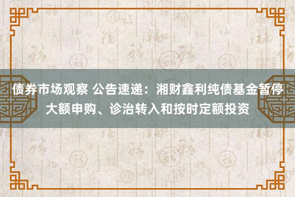 债券市场观察 公告速递：湘财鑫利纯债基金暂停大额申购、诊治转入和按时定额投资