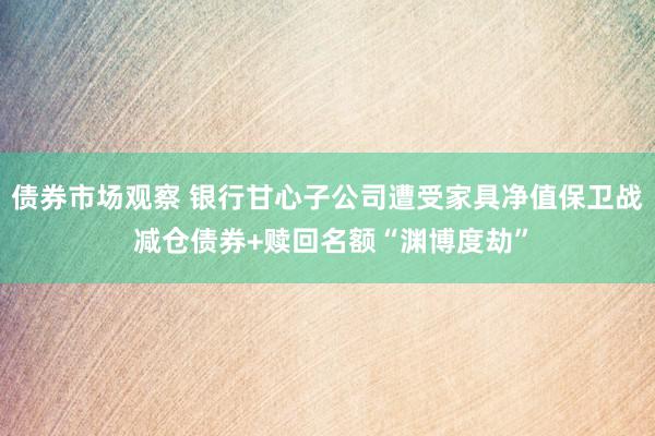 债券市场观察 银行甘心子公司遭受家具净值保卫战 减仓债券+赎回名额“渊博度劫”