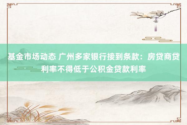 基金市场动态 广州多家银行接到条款：房贷商贷利率不得低于公积金贷款利率