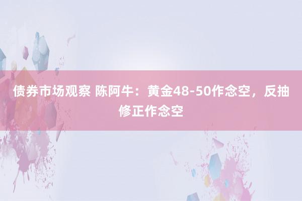 债券市场观察 陈阿牛：黄金48-50作念空，反抽修正作念空