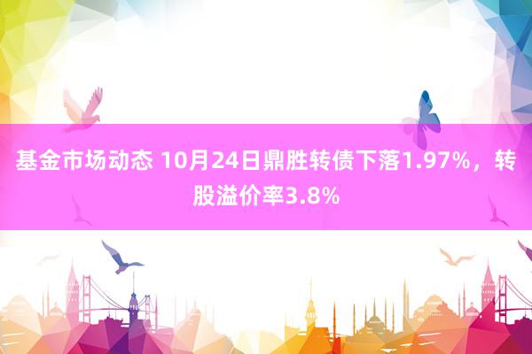 基金市场动态 10月24日鼎胜转债下落1.97%，转股溢价率3.8%