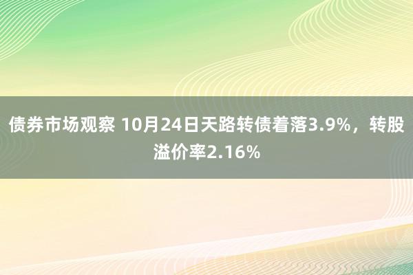 债券市场观察 10月24日天路转债着落3.9%，转股溢价率2.16%