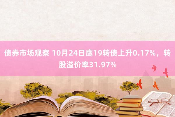 债券市场观察 10月24日鹰19转债上升0.17%，转股溢价率31.97%