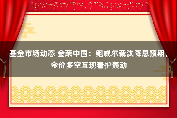 基金市场动态 金荣中国：鲍威尔裁汰降息预期，金价多空互现看护轰动