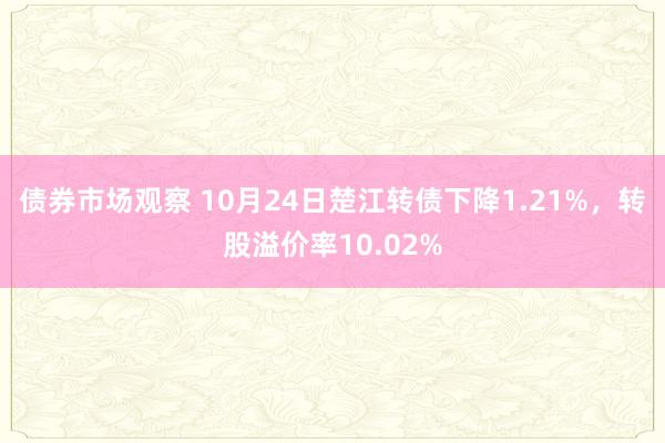 债券市场观察 10月24日楚江转债下降1.21%，转股溢价率10.02%