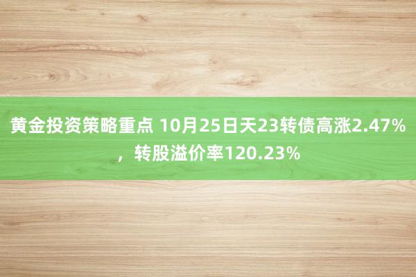 黄金投资策略重点 10月25日天23转债高涨2.47%，转股溢价率120.23%