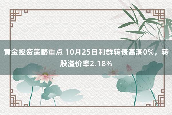 黄金投资策略重点 10月25日利群转债高潮0%，转股溢价率2.18%