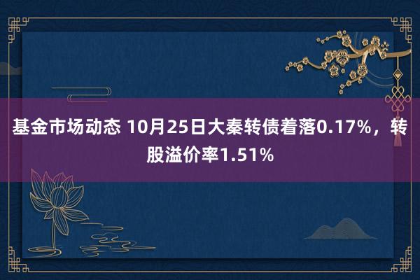 基金市场动态 10月25日大秦转债着落0.17%，转股溢价率1.51%