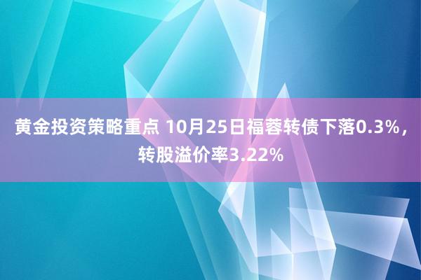 黄金投资策略重点 10月25日福蓉转债下落0.3%，转股溢价率3.22%