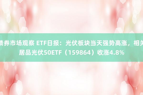 债券市场观察 ETF日报：光伏板块当天强势高涨，相关居品光伏50ETF（159864）收涨4.8%