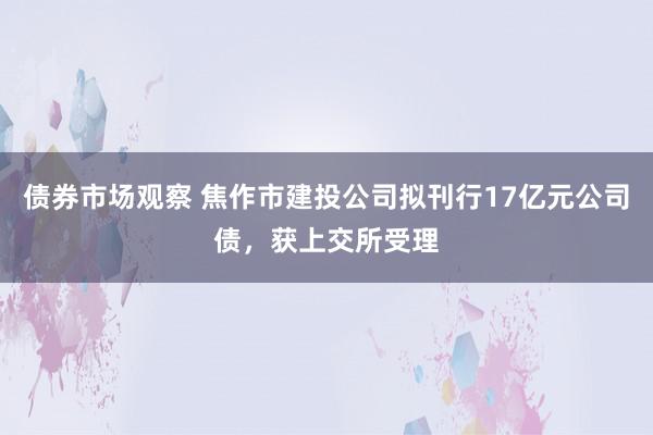 债券市场观察 焦作市建投公司拟刊行17亿元公司债，获上交所受理