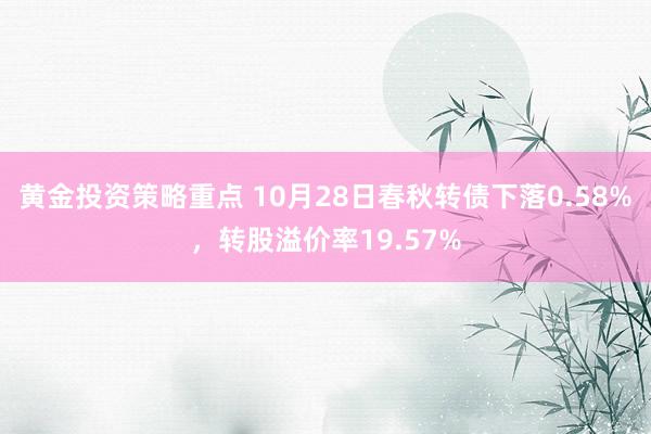 黄金投资策略重点 10月28日春秋转债下落0.58%，转股溢价率19.57%