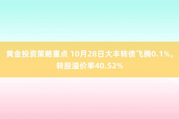 黄金投资策略重点 10月28日大丰转债飞腾0.1%，转股溢价率40.52%