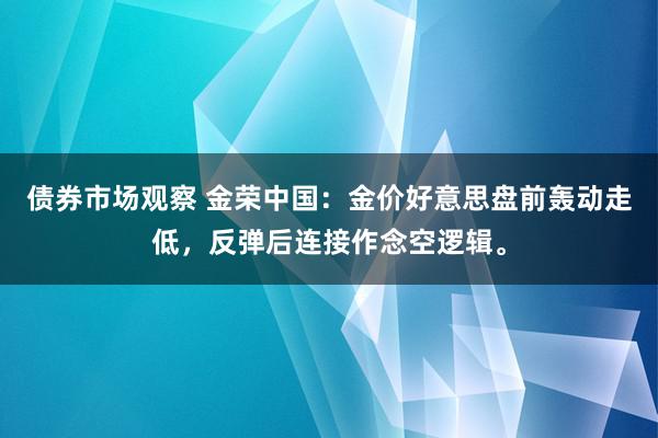 债券市场观察 金荣中国：金价好意思盘前轰动走低，反弹后连接作念空逻辑。