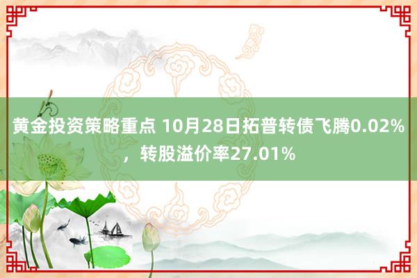 黄金投资策略重点 10月28日拓普转债飞腾0.02%，转股溢价率27.01%