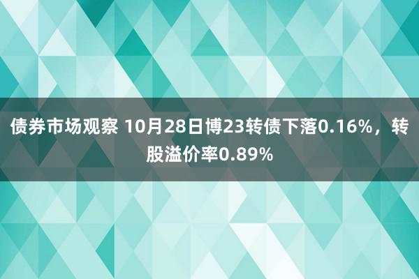 债券市场观察 10月28日博23转债下落0.16%，转股溢价率0.89%