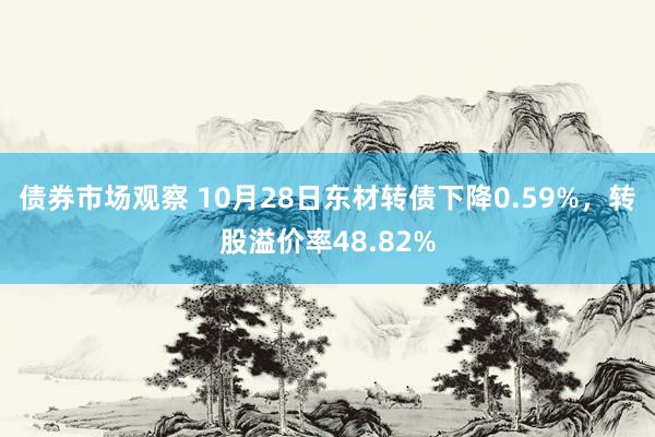 债券市场观察 10月28日东材转债下降0.59%，转股溢价率48.82%