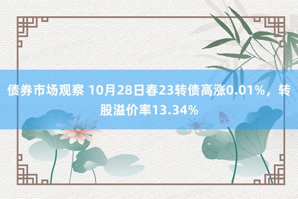 债券市场观察 10月28日春23转债高涨0.01%，转股溢价率13.34%