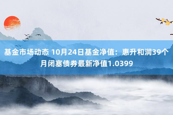 基金市场动态 10月24日基金净值：惠升和润39个月闭塞债券最新净值1.0399