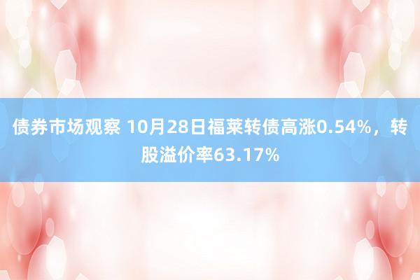 债券市场观察 10月28日福莱转债高涨0.54%，转股溢价率63.17%