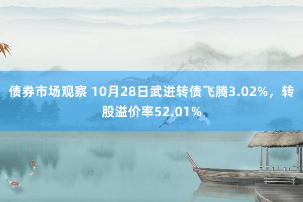 债券市场观察 10月28日武进转债飞腾3.02%，转股溢价率52.01%