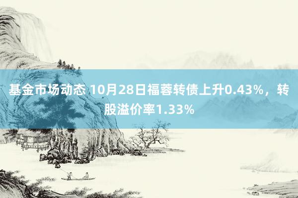 基金市场动态 10月28日福蓉转债上升0.43%，转股溢价率1.33%