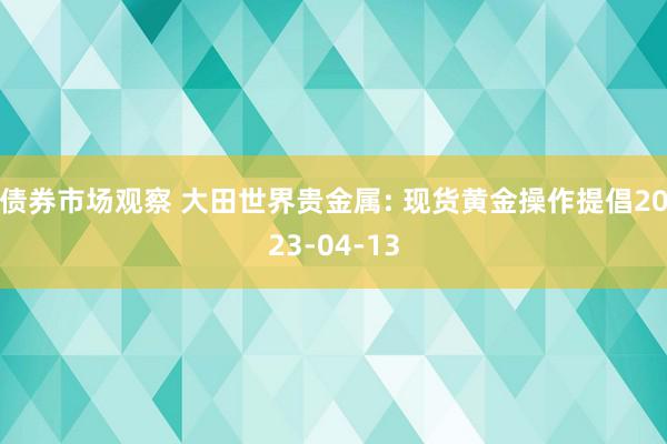 债券市场观察 大田世界贵金属: 现货黄金操作提倡2023-04-13