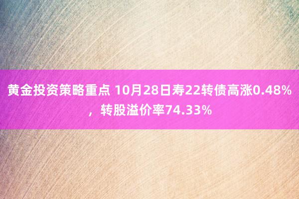 黄金投资策略重点 10月28日寿22转债高涨0.48%，转股溢价率74.33%