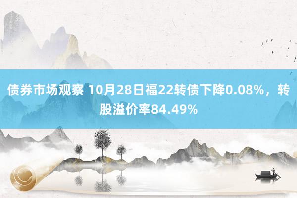 债券市场观察 10月28日福22转债下降0.08%，转股溢价率84.49%