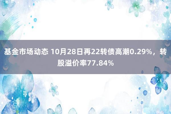 基金市场动态 10月28日再22转债高潮0.29%，转股溢价率77.84%