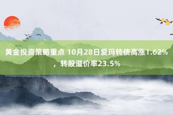 黄金投资策略重点 10月28日爱玛转债高涨1.62%，转股溢价率23.5%