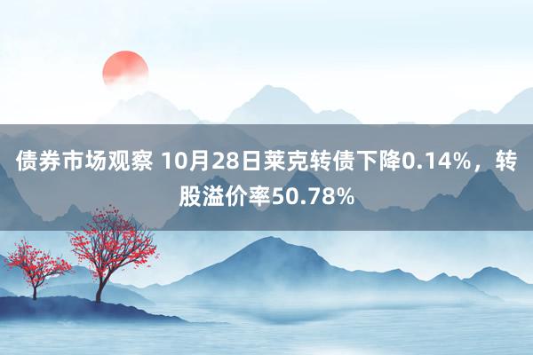 债券市场观察 10月28日莱克转债下降0.14%，转股溢价率50.78%