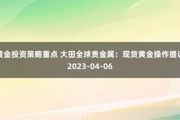 黄金投资策略重点 大田全球贵金属：现货黄金操作提议2023-04-06