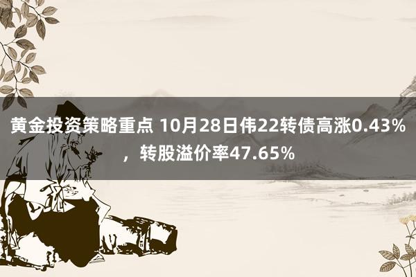 黄金投资策略重点 10月28日伟22转债高涨0.43%，转股溢价率47.65%