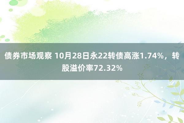 债券市场观察 10月28日永22转债高涨1.74%，转股溢价率72.32%