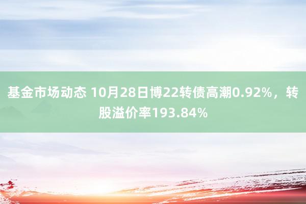 基金市场动态 10月28日博22转债高潮0.92%，转股溢价率193.84%