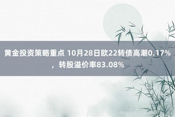 黄金投资策略重点 10月28日欧22转债高潮0.17%，转股溢价率83.08%