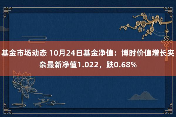 基金市场动态 10月24日基金净值：博时价值增长夹杂最新净值1.022，跌0.68%