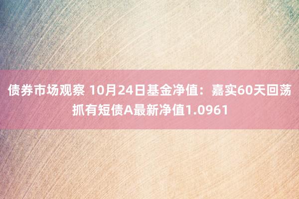 债券市场观察 10月24日基金净值：嘉实60天回荡抓有短债A最新净值1.0961