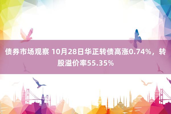 债券市场观察 10月28日华正转债高涨0.74%，转股溢价率55.35%