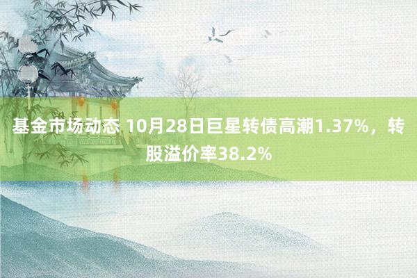 基金市场动态 10月28日巨星转债高潮1.37%，转股溢价率38.2%